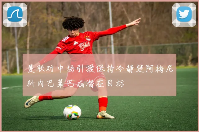 曼联对中场引援保持冷静楚阿梅尼科内巴莱巴成潜在目标